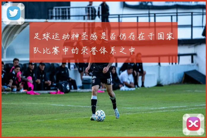 足球运动神圣感是否仍存在于国家队比赛中的荣誉体系之中