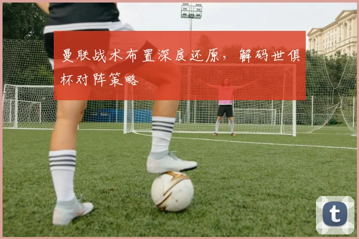 曼联战术布置深度还原，解码世俱杯对阵策略