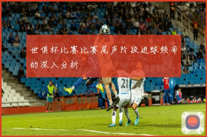 世俱杯比赛比赛尾声阶段进球频率的深入分析