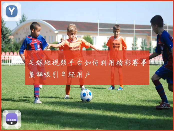 足球短视频平台如何利用精彩赛事集锦吸引年轻用户