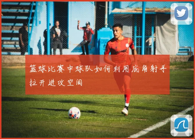 篮球比赛中球队如何利用底角射手拉开进攻空间