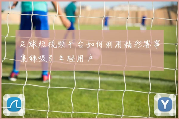 足球短视频平台如何利用精彩赛事集锦吸引年轻用户