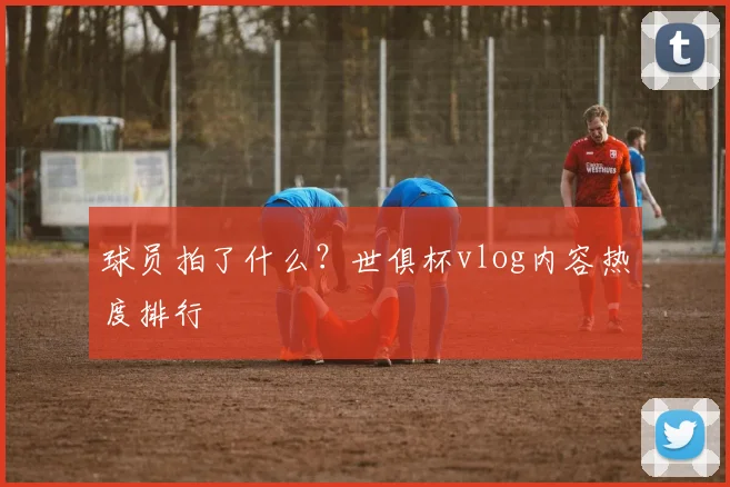 球员拍了什么？世俱杯vlog内容热度排行
